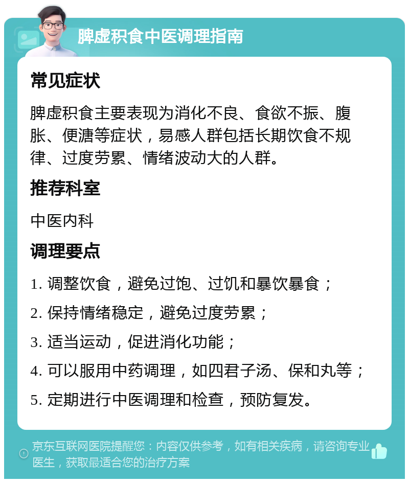 脾虚积食中医调理指南 常见症状 脾虚积食主要表现为消化不良、食欲不振、腹胀、便溏等症状，易感人群包括长期饮食不规律、过度劳累、情绪波动大的人群。 推荐科室 中医内科 调理要点 1. 调整饮食，避免过饱、过饥和暴饮暴食； 2. 保持情绪稳定，避免过度劳累； 3. 适当运动，促进消化功能； 4. 可以服用中药调理，如四君子汤、保和丸等； 5. 定期进行中医调理和检查，预防复发。