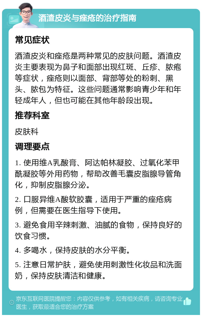 酒渣皮炎与痤疮的治疗指南 常见症状 酒渣皮炎和痤疮是两种常见的皮肤问题。酒渣皮炎主要表现为鼻子和面部出现红斑、丘疹、脓疱等症状，痤疮则以面部、背部等处的粉刺、黑头、脓包为特征。这些问题通常影响青少年和年轻成年人，但也可能在其他年龄段出现。 推荐科室 皮肤科 调理要点 1. 使用维A乳酸膏、阿达帕林凝胶、过氧化苯甲酰凝胶等外用药物，帮助改善毛囊皮脂腺导管角化，抑制皮脂腺分泌。 2. 口服异维A酸软胶囊，适用于严重的痤疮病例，但需要在医生指导下使用。 3. 避免食用辛辣刺激、油腻的食物，保持良好的饮食习惯。 4. 多喝水，保持皮肤的水分平衡。 5. 注意日常护肤，避免使用刺激性化妆品和洗面奶，保持皮肤清洁和健康。