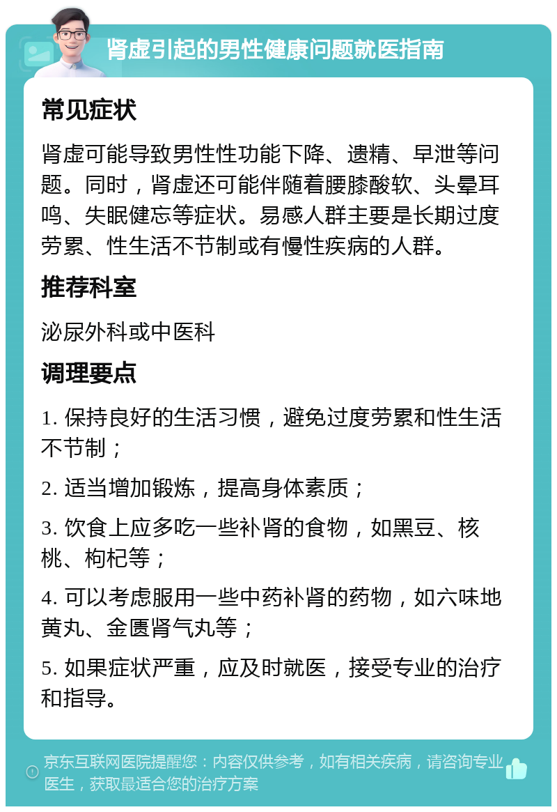 肾虚引起的男性健康问题就医指南 常见症状 肾虚可能导致男性性功能下降、遗精、早泄等问题。同时，肾虚还可能伴随着腰膝酸软、头晕耳鸣、失眠健忘等症状。易感人群主要是长期过度劳累、性生活不节制或有慢性疾病的人群。 推荐科室 泌尿外科或中医科 调理要点 1. 保持良好的生活习惯，避免过度劳累和性生活不节制； 2. 适当增加锻炼，提高身体素质； 3. 饮食上应多吃一些补肾的食物，如黑豆、核桃、枸杞等； 4. 可以考虑服用一些中药补肾的药物，如六味地黄丸、金匮肾气丸等； 5. 如果症状严重，应及时就医，接受专业的治疗和指导。