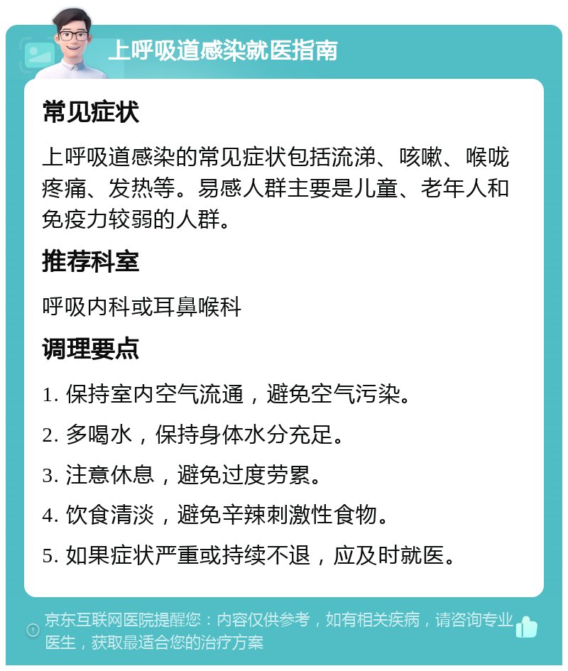 上呼吸道感染就医指南 常见症状 上呼吸道感染的常见症状包括流涕、咳嗽、喉咙疼痛、发热等。易感人群主要是儿童、老年人和免疫力较弱的人群。 推荐科室 呼吸内科或耳鼻喉科 调理要点 1. 保持室内空气流通，避免空气污染。 2. 多喝水，保持身体水分充足。 3. 注意休息，避免过度劳累。 4. 饮食清淡，避免辛辣刺激性食物。 5. 如果症状严重或持续不退，应及时就医。