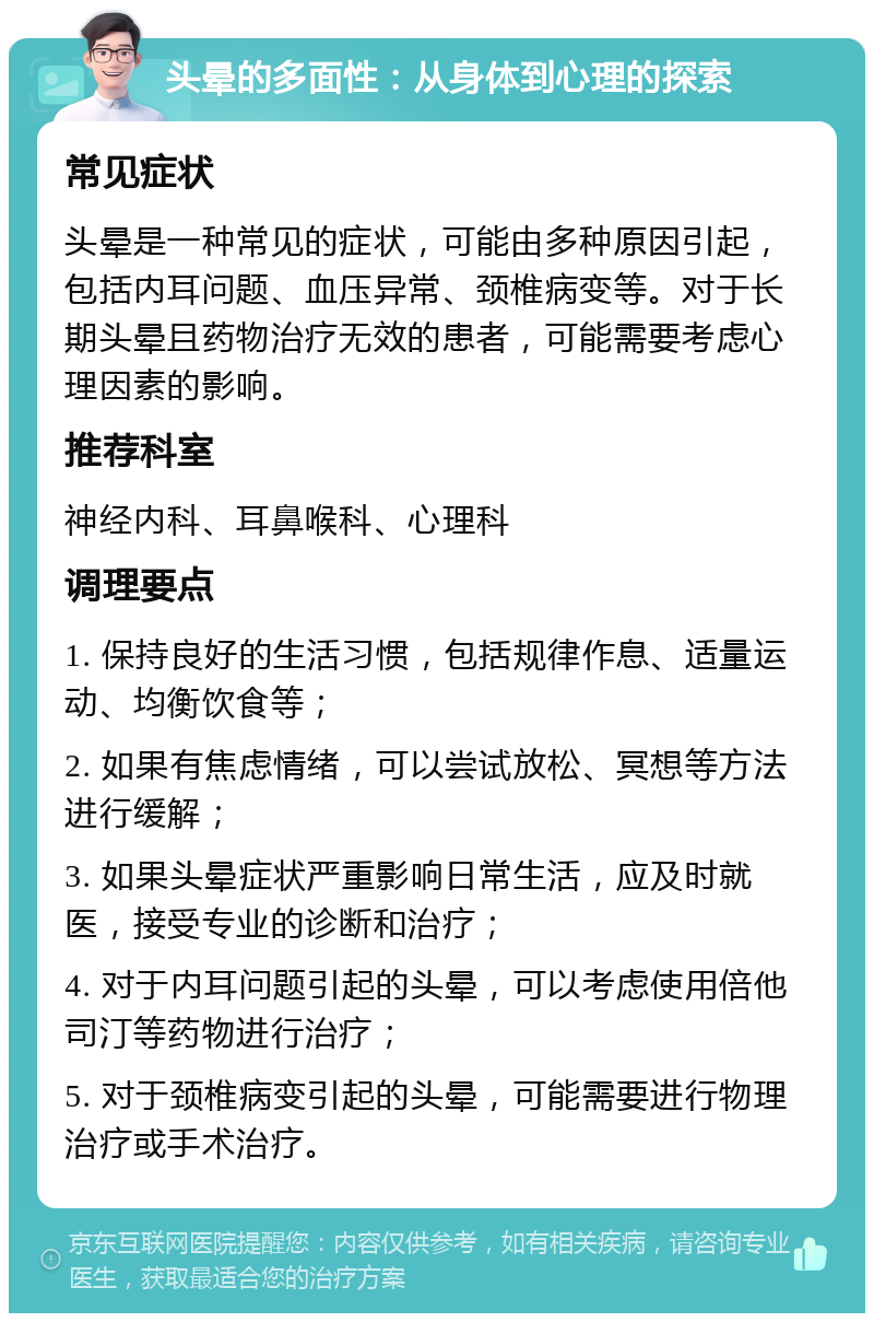 头晕的多面性：从身体到心理的探索 常见症状 头晕是一种常见的症状，可能由多种原因引起，包括内耳问题、血压异常、颈椎病变等。对于长期头晕且药物治疗无效的患者，可能需要考虑心理因素的影响。 推荐科室 神经内科、耳鼻喉科、心理科 调理要点 1. 保持良好的生活习惯，包括规律作息、适量运动、均衡饮食等； 2. 如果有焦虑情绪，可以尝试放松、冥想等方法进行缓解； 3. 如果头晕症状严重影响日常生活，应及时就医，接受专业的诊断和治疗； 4. 对于内耳问题引起的头晕，可以考虑使用倍他司汀等药物进行治疗； 5. 对于颈椎病变引起的头晕，可能需要进行物理治疗或手术治疗。