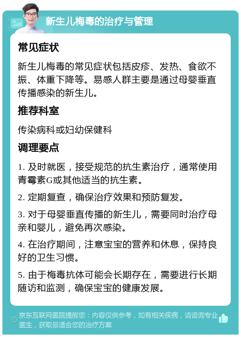 新生儿梅毒的治疗与管理 常见症状 新生儿梅毒的常见症状包括皮疹、发热、食欲不振、体重下降等。易感人群主要是通过母婴垂直传播感染的新生儿。 推荐科室 传染病科或妇幼保健科 调理要点 1. 及时就医，接受规范的抗生素治疗，通常使用青霉素G或其他适当的抗生素。 2. 定期复查，确保治疗效果和预防复发。 3. 对于母婴垂直传播的新生儿，需要同时治疗母亲和婴儿，避免再次感染。 4. 在治疗期间，注意宝宝的营养和休息，保持良好的卫生习惯。 5. 由于梅毒抗体可能会长期存在，需要进行长期随访和监测，确保宝宝的健康发展。