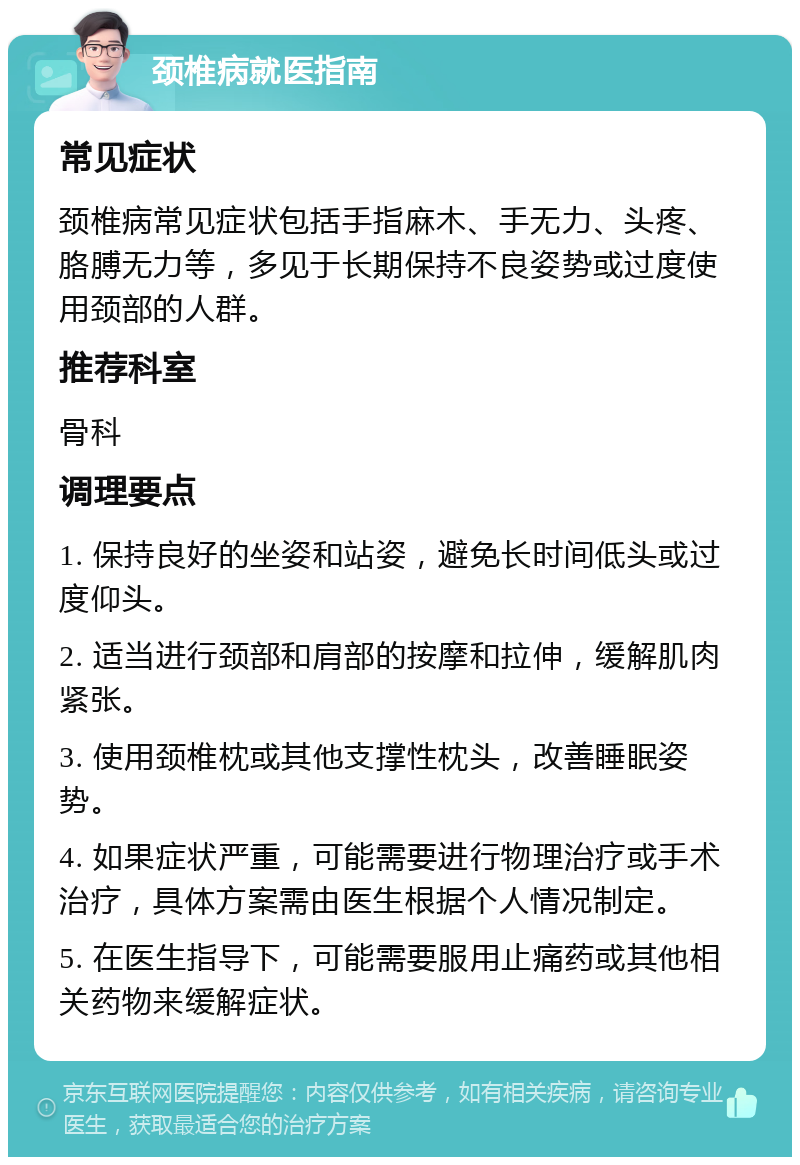 颈椎病就医指南 常见症状 颈椎病常见症状包括手指麻木、手无力、头疼、胳膊无力等，多见于长期保持不良姿势或过度使用颈部的人群。 推荐科室 骨科 调理要点 1. 保持良好的坐姿和站姿，避免长时间低头或过度仰头。 2. 适当进行颈部和肩部的按摩和拉伸，缓解肌肉紧张。 3. 使用颈椎枕或其他支撑性枕头，改善睡眠姿势。 4. 如果症状严重，可能需要进行物理治疗或手术治疗，具体方案需由医生根据个人情况制定。 5. 在医生指导下，可能需要服用止痛药或其他相关药物来缓解症状。