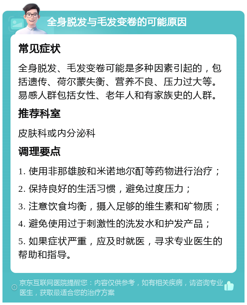 全身脱发与毛发变卷的可能原因 常见症状 全身脱发、毛发变卷可能是多种因素引起的，包括遗传、荷尔蒙失衡、营养不良、压力过大等。易感人群包括女性、老年人和有家族史的人群。 推荐科室 皮肤科或内分泌科 调理要点 1. 使用非那雄胺和米诺地尔酊等药物进行治疗； 2. 保持良好的生活习惯，避免过度压力； 3. 注意饮食均衡，摄入足够的维生素和矿物质； 4. 避免使用过于刺激性的洗发水和护发产品； 5. 如果症状严重，应及时就医，寻求专业医生的帮助和指导。