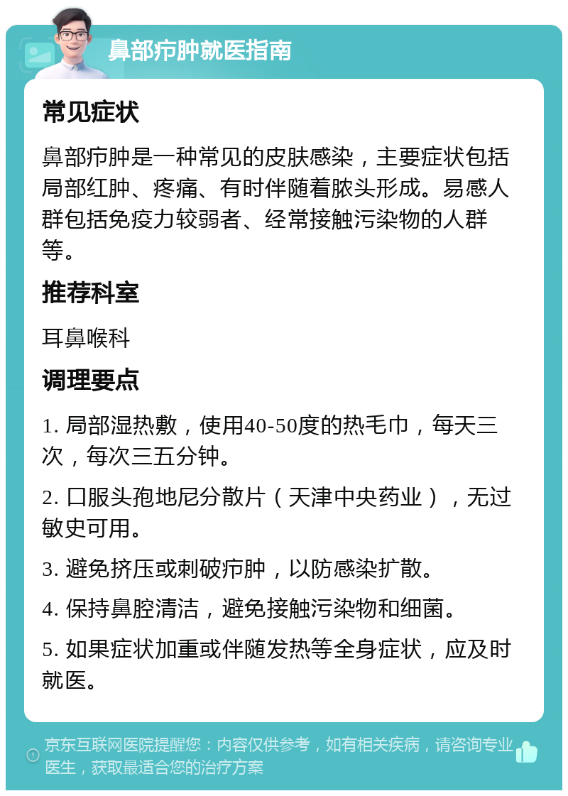 鼻部疖肿就医指南 常见症状 鼻部疖肿是一种常见的皮肤感染，主要症状包括局部红肿、疼痛、有时伴随着脓头形成。易感人群包括免疫力较弱者、经常接触污染物的人群等。 推荐科室 耳鼻喉科 调理要点 1. 局部湿热敷，使用40-50度的热毛巾，每天三次，每次三五分钟。 2. 口服头孢地尼分散片（天津中央药业），无过敏史可用。 3. 避免挤压或刺破疖肿，以防感染扩散。 4. 保持鼻腔清洁，避免接触污染物和细菌。 5. 如果症状加重或伴随发热等全身症状，应及时就医。