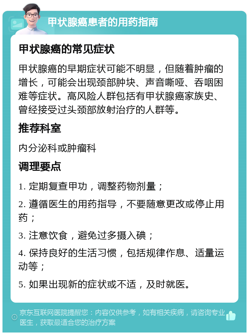 甲状腺癌患者的用药指南 甲状腺癌的常见症状 甲状腺癌的早期症状可能不明显，但随着肿瘤的增长，可能会出现颈部肿块、声音嘶哑、吞咽困难等症状。高风险人群包括有甲状腺癌家族史、曾经接受过头颈部放射治疗的人群等。 推荐科室 内分泌科或肿瘤科 调理要点 1. 定期复查甲功，调整药物剂量； 2. 遵循医生的用药指导，不要随意更改或停止用药； 3. 注意饮食，避免过多摄入碘； 4. 保持良好的生活习惯，包括规律作息、适量运动等； 5. 如果出现新的症状或不适，及时就医。