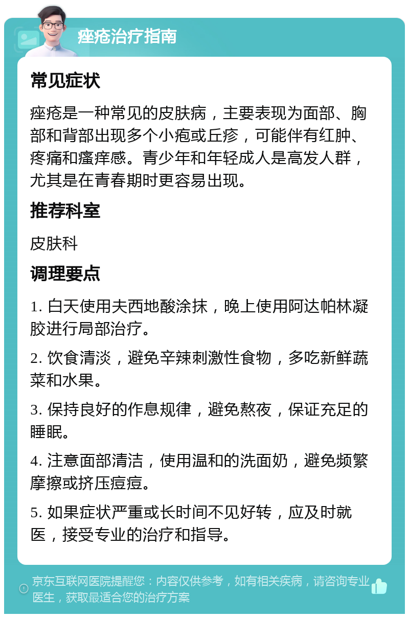 痤疮治疗指南 常见症状 痤疮是一种常见的皮肤病，主要表现为面部、胸部和背部出现多个小疱或丘疹，可能伴有红肿、疼痛和瘙痒感。青少年和年轻成人是高发人群，尤其是在青春期时更容易出现。 推荐科室 皮肤科 调理要点 1. 白天使用夫西地酸涂抹，晚上使用阿达帕林凝胶进行局部治疗。 2. 饮食清淡，避免辛辣刺激性食物，多吃新鲜蔬菜和水果。 3. 保持良好的作息规律，避免熬夜，保证充足的睡眠。 4. 注意面部清洁，使用温和的洗面奶，避免频繁摩擦或挤压痘痘。 5. 如果症状严重或长时间不见好转，应及时就医，接受专业的治疗和指导。