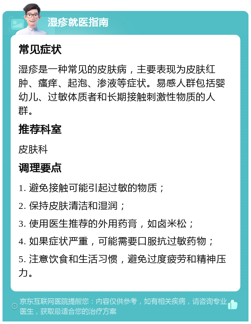 湿疹就医指南 常见症状 湿疹是一种常见的皮肤病，主要表现为皮肤红肿、瘙痒、起泡、渗液等症状。易感人群包括婴幼儿、过敏体质者和长期接触刺激性物质的人群。 推荐科室 皮肤科 调理要点 1. 避免接触可能引起过敏的物质； 2. 保持皮肤清洁和湿润； 3. 使用医生推荐的外用药膏，如卤米松； 4. 如果症状严重，可能需要口服抗过敏药物； 5. 注意饮食和生活习惯，避免过度疲劳和精神压力。