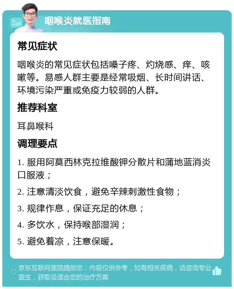 咽喉炎就医指南 常见症状 咽喉炎的常见症状包括嗓子疼、灼烧感、痒、咳嗽等。易感人群主要是经常吸烟、长时间讲话、环境污染严重或免疫力较弱的人群。 推荐科室 耳鼻喉科 调理要点 1. 服用阿莫西林克拉维酸钾分散片和蒲地蓝消炎口服液； 2. 注意清淡饮食，避免辛辣刺激性食物； 3. 规律作息，保证充足的休息； 4. 多饮水，保持喉部湿润； 5. 避免着凉，注意保暖。