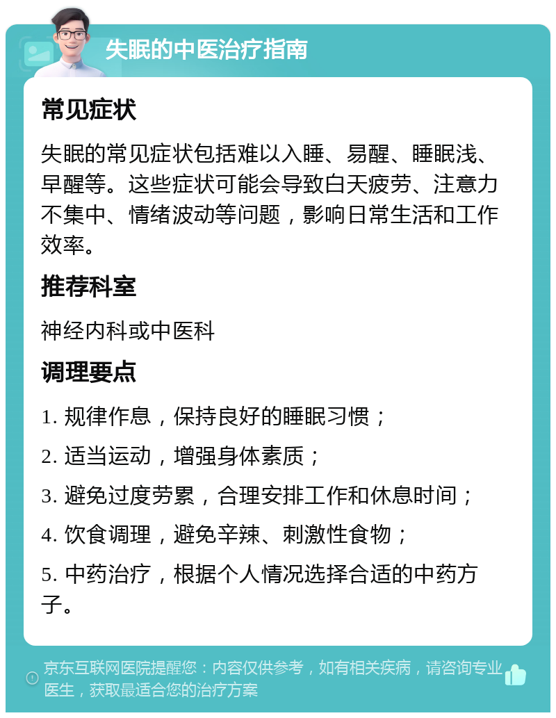 失眠的中医治疗指南 常见症状 失眠的常见症状包括难以入睡、易醒、睡眠浅、早醒等。这些症状可能会导致白天疲劳、注意力不集中、情绪波动等问题，影响日常生活和工作效率。 推荐科室 神经内科或中医科 调理要点 1. 规律作息，保持良好的睡眠习惯； 2. 适当运动，增强身体素质； 3. 避免过度劳累，合理安排工作和休息时间； 4. 饮食调理，避免辛辣、刺激性食物； 5. 中药治疗，根据个人情况选择合适的中药方子。