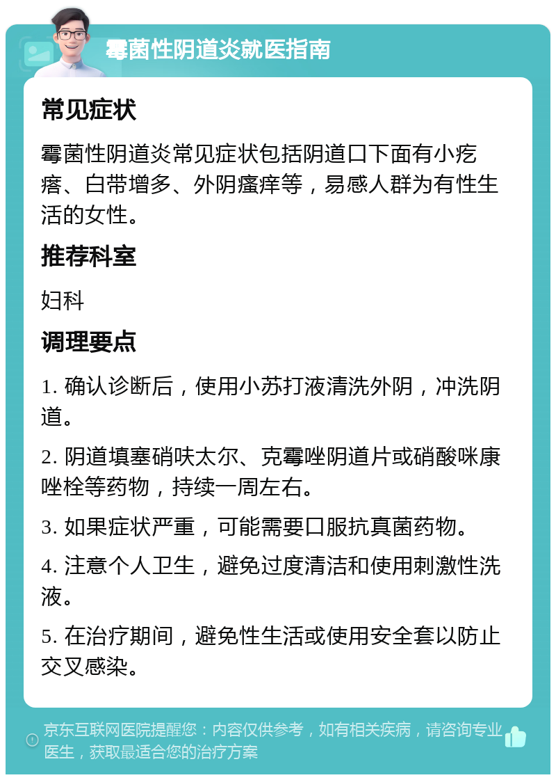 霉菌性阴道炎就医指南 常见症状 霉菌性阴道炎常见症状包括阴道口下面有小疙瘩、白带增多、外阴瘙痒等，易感人群为有性生活的女性。 推荐科室 妇科 调理要点 1. 确认诊断后，使用小苏打液清洗外阴，冲洗阴道。 2. 阴道填塞硝呋太尔、克霉唑阴道片或硝酸咪康唑栓等药物，持续一周左右。 3. 如果症状严重，可能需要口服抗真菌药物。 4. 注意个人卫生，避免过度清洁和使用刺激性洗液。 5. 在治疗期间，避免性生活或使用安全套以防止交叉感染。