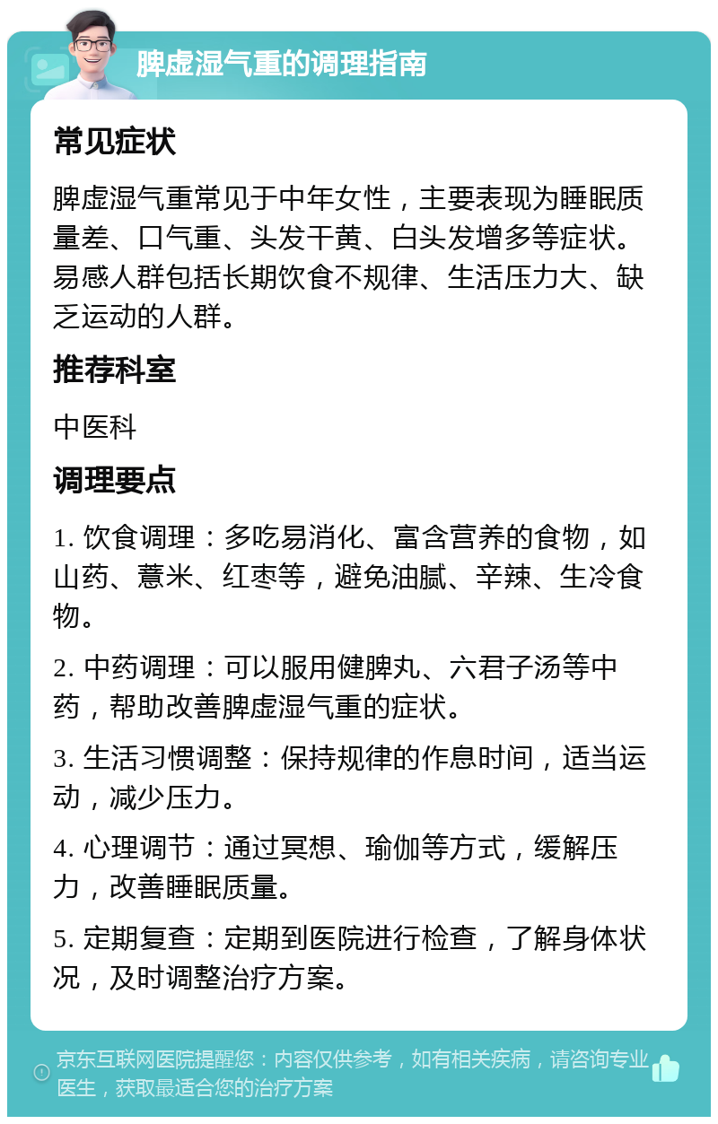 脾虚湿气重的调理指南 常见症状 脾虚湿气重常见于中年女性，主要表现为睡眠质量差、口气重、头发干黄、白头发增多等症状。易感人群包括长期饮食不规律、生活压力大、缺乏运动的人群。 推荐科室 中医科 调理要点 1. 饮食调理：多吃易消化、富含营养的食物，如山药、薏米、红枣等，避免油腻、辛辣、生冷食物。 2. 中药调理：可以服用健脾丸、六君子汤等中药，帮助改善脾虚湿气重的症状。 3. 生活习惯调整：保持规律的作息时间，适当运动，减少压力。 4. 心理调节：通过冥想、瑜伽等方式，缓解压力，改善睡眠质量。 5. 定期复查：定期到医院进行检查，了解身体状况，及时调整治疗方案。