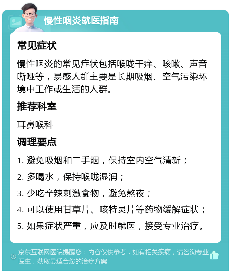 慢性咽炎就医指南 常见症状 慢性咽炎的常见症状包括喉咙干痒、咳嗽、声音嘶哑等，易感人群主要是长期吸烟、空气污染环境中工作或生活的人群。 推荐科室 耳鼻喉科 调理要点 1. 避免吸烟和二手烟，保持室内空气清新； 2. 多喝水，保持喉咙湿润； 3. 少吃辛辣刺激食物，避免熬夜； 4. 可以使用甘草片、咳特灵片等药物缓解症状； 5. 如果症状严重，应及时就医，接受专业治疗。