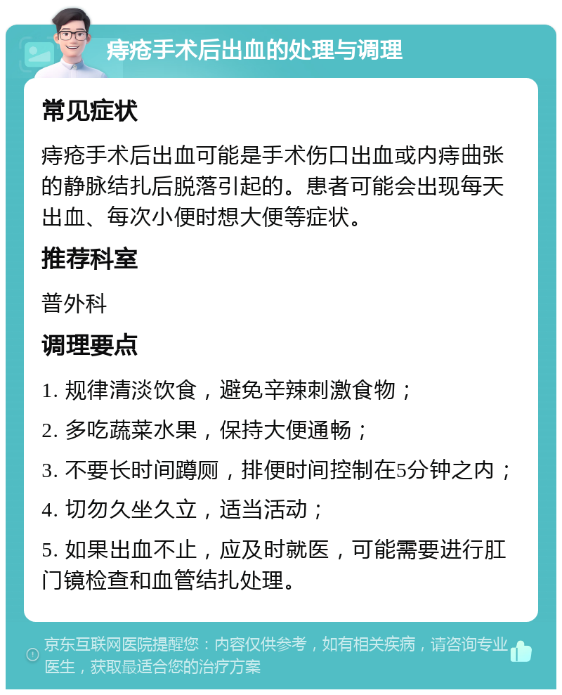 痔疮手术后出血的处理与调理 常见症状 痔疮手术后出血可能是手术伤口出血或内痔曲张的静脉结扎后脱落引起的。患者可能会出现每天出血、每次小便时想大便等症状。 推荐科室 普外科 调理要点 1. 规律清淡饮食，避免辛辣刺激食物； 2. 多吃蔬菜水果，保持大便通畅； 3. 不要长时间蹲厕，排便时间控制在5分钟之内； 4. 切勿久坐久立，适当活动； 5. 如果出血不止，应及时就医，可能需要进行肛门镜检查和血管结扎处理。