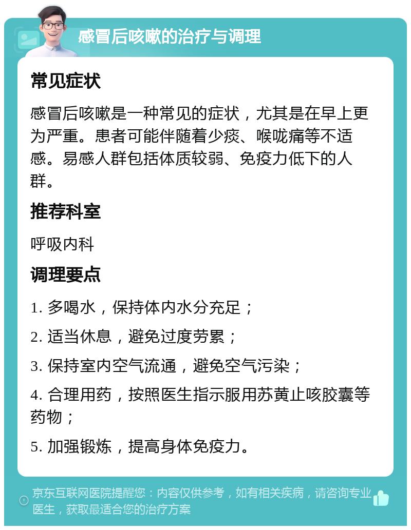 感冒后咳嗽的治疗与调理 常见症状 感冒后咳嗽是一种常见的症状，尤其是在早上更为严重。患者可能伴随着少痰、喉咙痛等不适感。易感人群包括体质较弱、免疫力低下的人群。 推荐科室 呼吸内科 调理要点 1. 多喝水，保持体内水分充足； 2. 适当休息，避免过度劳累； 3. 保持室内空气流通，避免空气污染； 4. 合理用药，按照医生指示服用苏黄止咳胶囊等药物； 5. 加强锻炼，提高身体免疫力。