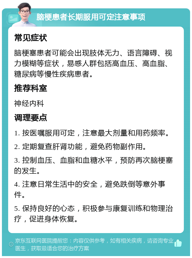 脑梗患者长期服用可定注意事项 常见症状 脑梗塞患者可能会出现肢体无力、语言障碍、视力模糊等症状，易感人群包括高血压、高血脂、糖尿病等慢性疾病患者。 推荐科室 神经内科 调理要点 1. 按医嘱服用可定，注意最大剂量和用药频率。 2. 定期复查肝肾功能，避免药物副作用。 3. 控制血压、血脂和血糖水平，预防再次脑梗塞的发生。 4. 注意日常生活中的安全，避免跌倒等意外事件。 5. 保持良好的心态，积极参与康复训练和物理治疗，促进身体恢复。