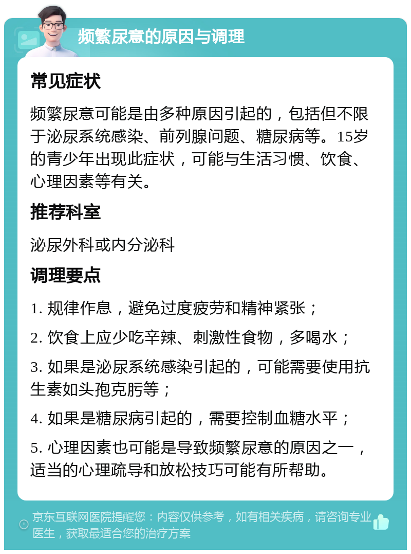 频繁尿意的原因与调理 常见症状 频繁尿意可能是由多种原因引起的，包括但不限于泌尿系统感染、前列腺问题、糖尿病等。15岁的青少年出现此症状，可能与生活习惯、饮食、心理因素等有关。 推荐科室 泌尿外科或内分泌科 调理要点 1. 规律作息，避免过度疲劳和精神紧张； 2. 饮食上应少吃辛辣、刺激性食物，多喝水； 3. 如果是泌尿系统感染引起的，可能需要使用抗生素如头孢克肟等； 4. 如果是糖尿病引起的，需要控制血糖水平； 5. 心理因素也可能是导致频繁尿意的原因之一，适当的心理疏导和放松技巧可能有所帮助。