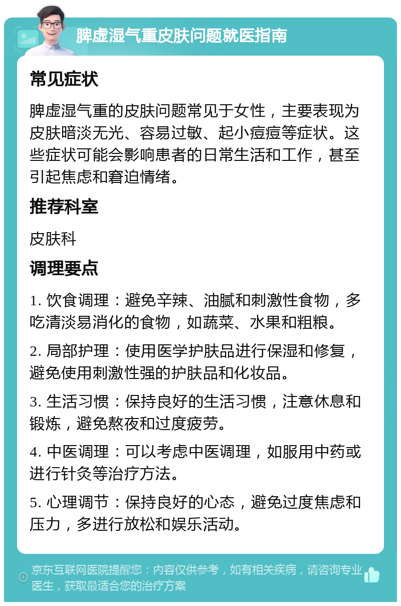 脾虚湿气重皮肤问题就医指南 常见症状 脾虚湿气重的皮肤问题常见于女性，主要表现为皮肤暗淡无光、容易过敏、起小痘痘等症状。这些症状可能会影响患者的日常生活和工作，甚至引起焦虑和窘迫情绪。 推荐科室 皮肤科 调理要点 1. 饮食调理：避免辛辣、油腻和刺激性食物，多吃清淡易消化的食物，如蔬菜、水果和粗粮。 2. 局部护理：使用医学护肤品进行保湿和修复，避免使用刺激性强的护肤品和化妆品。 3. 生活习惯：保持良好的生活习惯，注意休息和锻炼，避免熬夜和过度疲劳。 4. 中医调理：可以考虑中医调理，如服用中药或进行针灸等治疗方法。 5. 心理调节：保持良好的心态，避免过度焦虑和压力，多进行放松和娱乐活动。