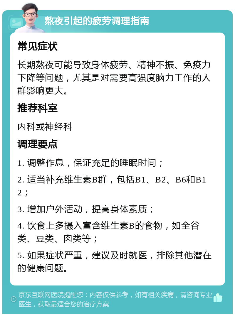 熬夜引起的疲劳调理指南 常见症状 长期熬夜可能导致身体疲劳、精神不振、免疫力下降等问题，尤其是对需要高强度脑力工作的人群影响更大。 推荐科室 内科或神经科 调理要点 1. 调整作息，保证充足的睡眠时间； 2. 适当补充维生素B群，包括B1、B2、B6和B12； 3. 增加户外活动，提高身体素质； 4. 饮食上多摄入富含维生素B的食物，如全谷类、豆类、肉类等； 5. 如果症状严重，建议及时就医，排除其他潜在的健康问题。