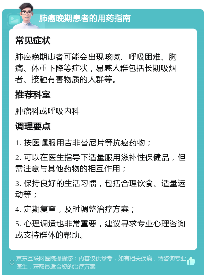 肺癌晚期患者的用药指南 常见症状 肺癌晚期患者可能会出现咳嗽、呼吸困难、胸痛、体重下降等症状，易感人群包括长期吸烟者、接触有害物质的人群等。 推荐科室 肿瘤科或呼吸内科 调理要点 1. 按医嘱服用吉非替尼片等抗癌药物； 2. 可以在医生指导下适量服用滋补性保健品，但需注意与其他药物的相互作用； 3. 保持良好的生活习惯，包括合理饮食、适量运动等； 4. 定期复查，及时调整治疗方案； 5. 心理调适也非常重要，建议寻求专业心理咨询或支持群体的帮助。