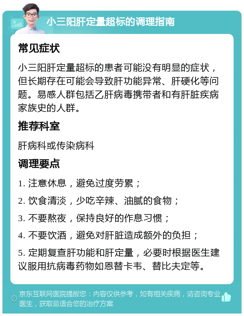 小三阳肝定量超标的调理指南 常见症状 小三阳肝定量超标的患者可能没有明显的症状，但长期存在可能会导致肝功能异常、肝硬化等问题。易感人群包括乙肝病毒携带者和有肝脏疾病家族史的人群。 推荐科室 肝病科或传染病科 调理要点 1. 注意休息，避免过度劳累； 2. 饮食清淡，少吃辛辣、油腻的食物； 3. 不要熬夜，保持良好的作息习惯； 4. 不要饮酒，避免对肝脏造成额外的负担； 5. 定期复查肝功能和肝定量，必要时根据医生建议服用抗病毒药物如恩替卡韦、替比夫定等。