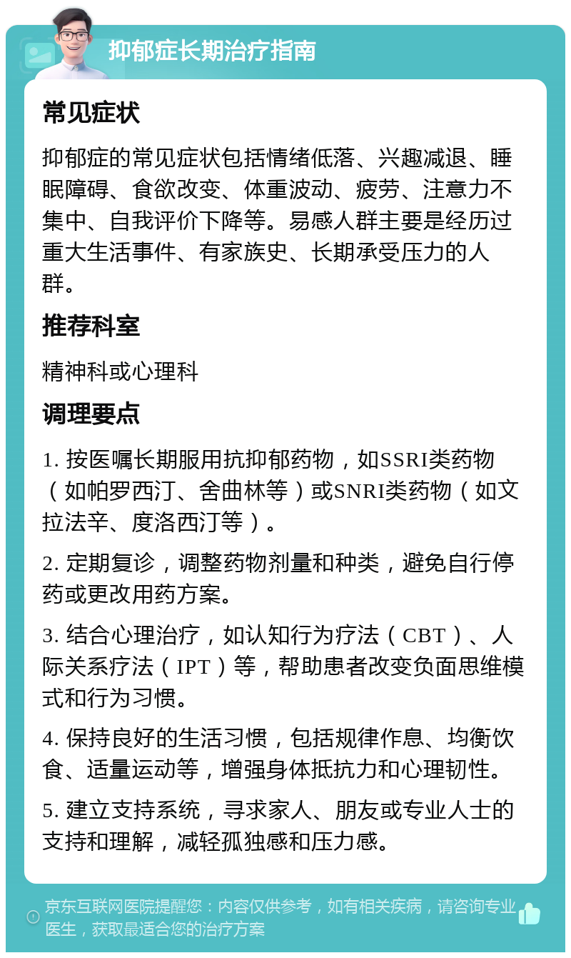 抑郁症长期治疗指南 常见症状 抑郁症的常见症状包括情绪低落、兴趣减退、睡眠障碍、食欲改变、体重波动、疲劳、注意力不集中、自我评价下降等。易感人群主要是经历过重大生活事件、有家族史、长期承受压力的人群。 推荐科室 精神科或心理科 调理要点 1. 按医嘱长期服用抗抑郁药物，如SSRI类药物（如帕罗西汀、舍曲林等）或SNRI类药物（如文拉法辛、度洛西汀等）。 2. 定期复诊，调整药物剂量和种类，避免自行停药或更改用药方案。 3. 结合心理治疗，如认知行为疗法（CBT）、人际关系疗法（IPT）等，帮助患者改变负面思维模式和行为习惯。 4. 保持良好的生活习惯，包括规律作息、均衡饮食、适量运动等，增强身体抵抗力和心理韧性。 5. 建立支持系统，寻求家人、朋友或专业人士的支持和理解，减轻孤独感和压力感。