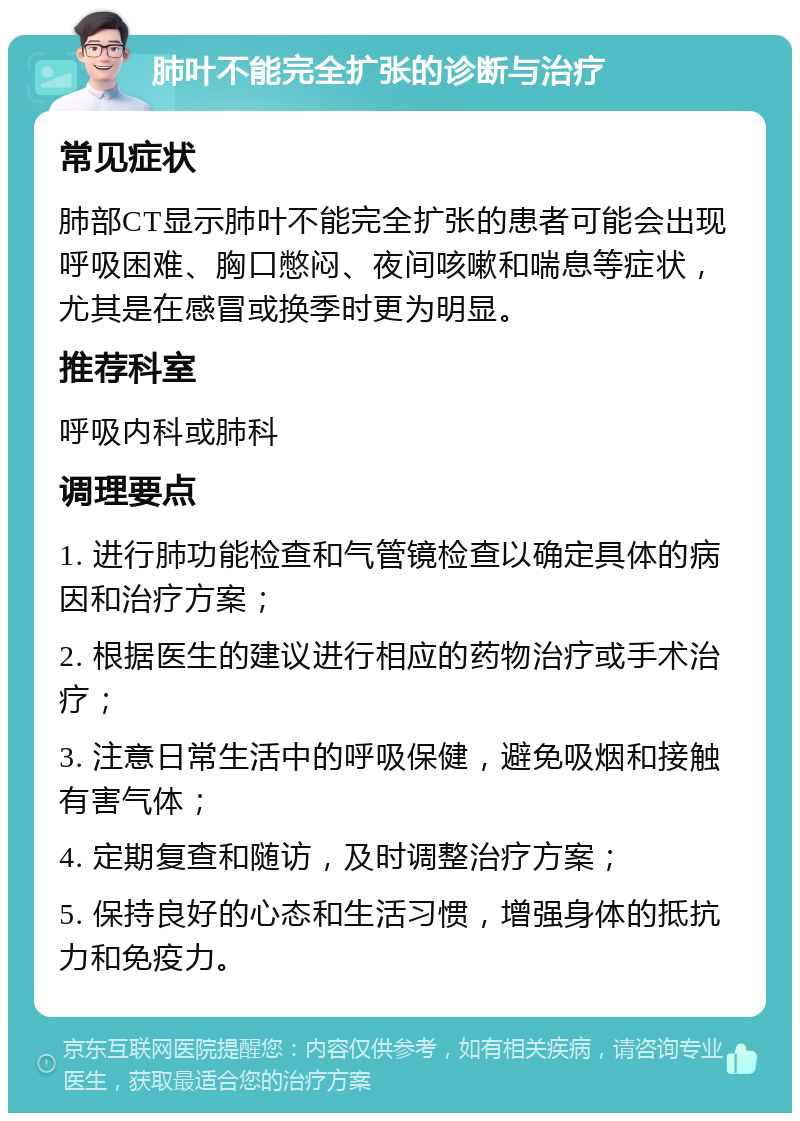 肺叶不能完全扩张的诊断与治疗 常见症状 肺部CT显示肺叶不能完全扩张的患者可能会出现呼吸困难、胸口憋闷、夜间咳嗽和喘息等症状，尤其是在感冒或换季时更为明显。 推荐科室 呼吸内科或肺科 调理要点 1. 进行肺功能检查和气管镜检查以确定具体的病因和治疗方案； 2. 根据医生的建议进行相应的药物治疗或手术治疗； 3. 注意日常生活中的呼吸保健，避免吸烟和接触有害气体； 4. 定期复查和随访，及时调整治疗方案； 5. 保持良好的心态和生活习惯，增强身体的抵抗力和免疫力。