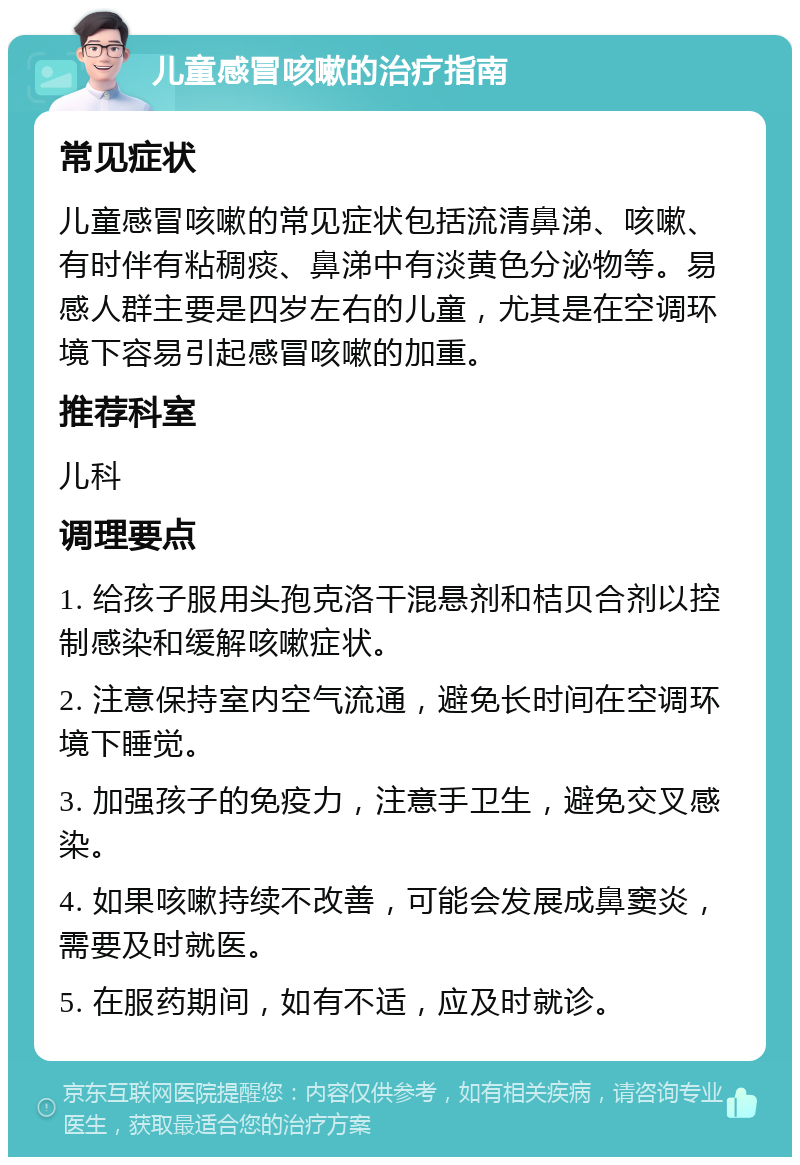 儿童感冒咳嗽的治疗指南 常见症状 儿童感冒咳嗽的常见症状包括流清鼻涕、咳嗽、有时伴有粘稠痰、鼻涕中有淡黄色分泌物等。易感人群主要是四岁左右的儿童，尤其是在空调环境下容易引起感冒咳嗽的加重。 推荐科室 儿科 调理要点 1. 给孩子服用头孢克洛干混悬剂和桔贝合剂以控制感染和缓解咳嗽症状。 2. 注意保持室内空气流通，避免长时间在空调环境下睡觉。 3. 加强孩子的免疫力，注意手卫生，避免交叉感染。 4. 如果咳嗽持续不改善，可能会发展成鼻窦炎，需要及时就医。 5. 在服药期间，如有不适，应及时就诊。