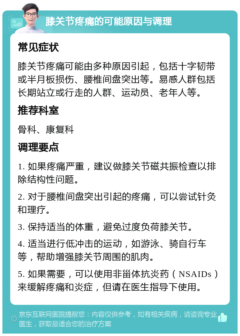 膝关节疼痛的可能原因与调理 常见症状 膝关节疼痛可能由多种原因引起，包括十字韧带或半月板损伤、腰椎间盘突出等。易感人群包括长期站立或行走的人群、运动员、老年人等。 推荐科室 骨科、康复科 调理要点 1. 如果疼痛严重，建议做膝关节磁共振检查以排除结构性问题。 2. 对于腰椎间盘突出引起的疼痛，可以尝试针灸和理疗。 3. 保持适当的体重，避免过度负荷膝关节。 4. 适当进行低冲击的运动，如游泳、骑自行车等，帮助增强膝关节周围的肌肉。 5. 如果需要，可以使用非甾体抗炎药（NSAIDs）来缓解疼痛和炎症，但请在医生指导下使用。