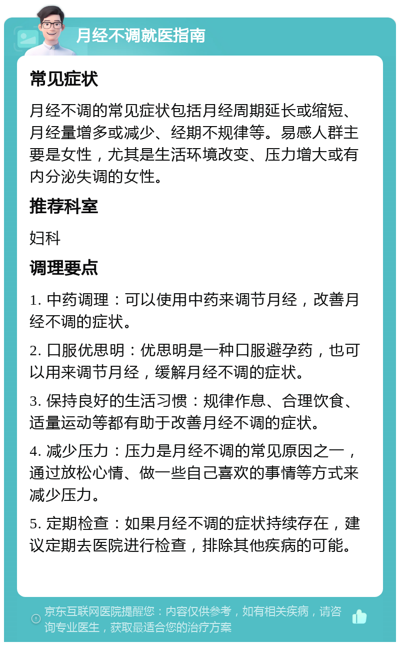 月经不调就医指南 常见症状 月经不调的常见症状包括月经周期延长或缩短、月经量增多或减少、经期不规律等。易感人群主要是女性，尤其是生活环境改变、压力增大或有内分泌失调的女性。 推荐科室 妇科 调理要点 1. 中药调理：可以使用中药来调节月经，改善月经不调的症状。 2. 口服优思明：优思明是一种口服避孕药，也可以用来调节月经，缓解月经不调的症状。 3. 保持良好的生活习惯：规律作息、合理饮食、适量运动等都有助于改善月经不调的症状。 4. 减少压力：压力是月经不调的常见原因之一，通过放松心情、做一些自己喜欢的事情等方式来减少压力。 5. 定期检查：如果月经不调的症状持续存在，建议定期去医院进行检查，排除其他疾病的可能。