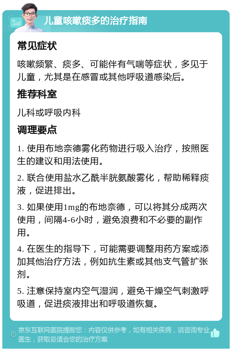 儿童咳嗽痰多的治疗指南 常见症状 咳嗽频繁、痰多、可能伴有气喘等症状，多见于儿童，尤其是在感冒或其他呼吸道感染后。 推荐科室 儿科或呼吸内科 调理要点 1. 使用布地奈德雾化药物进行吸入治疗，按照医生的建议和用法使用。 2. 联合使用盐水乙酰半胱氨酸雾化，帮助稀释痰液，促进排出。 3. 如果使用1mg的布地奈德，可以将其分成两次使用，间隔4-6小时，避免浪费和不必要的副作用。 4. 在医生的指导下，可能需要调整用药方案或添加其他治疗方法，例如抗生素或其他支气管扩张剂。 5. 注意保持室内空气湿润，避免干燥空气刺激呼吸道，促进痰液排出和呼吸道恢复。