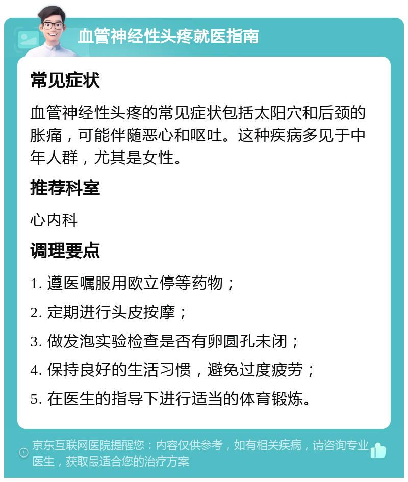 血管神经性头疼就医指南 常见症状 血管神经性头疼的常见症状包括太阳穴和后颈的胀痛，可能伴随恶心和呕吐。这种疾病多见于中年人群，尤其是女性。 推荐科室 心内科 调理要点 1. 遵医嘱服用欧立停等药物； 2. 定期进行头皮按摩； 3. 做发泡实验检查是否有卵圆孔未闭； 4. 保持良好的生活习惯，避免过度疲劳； 5. 在医生的指导下进行适当的体育锻炼。