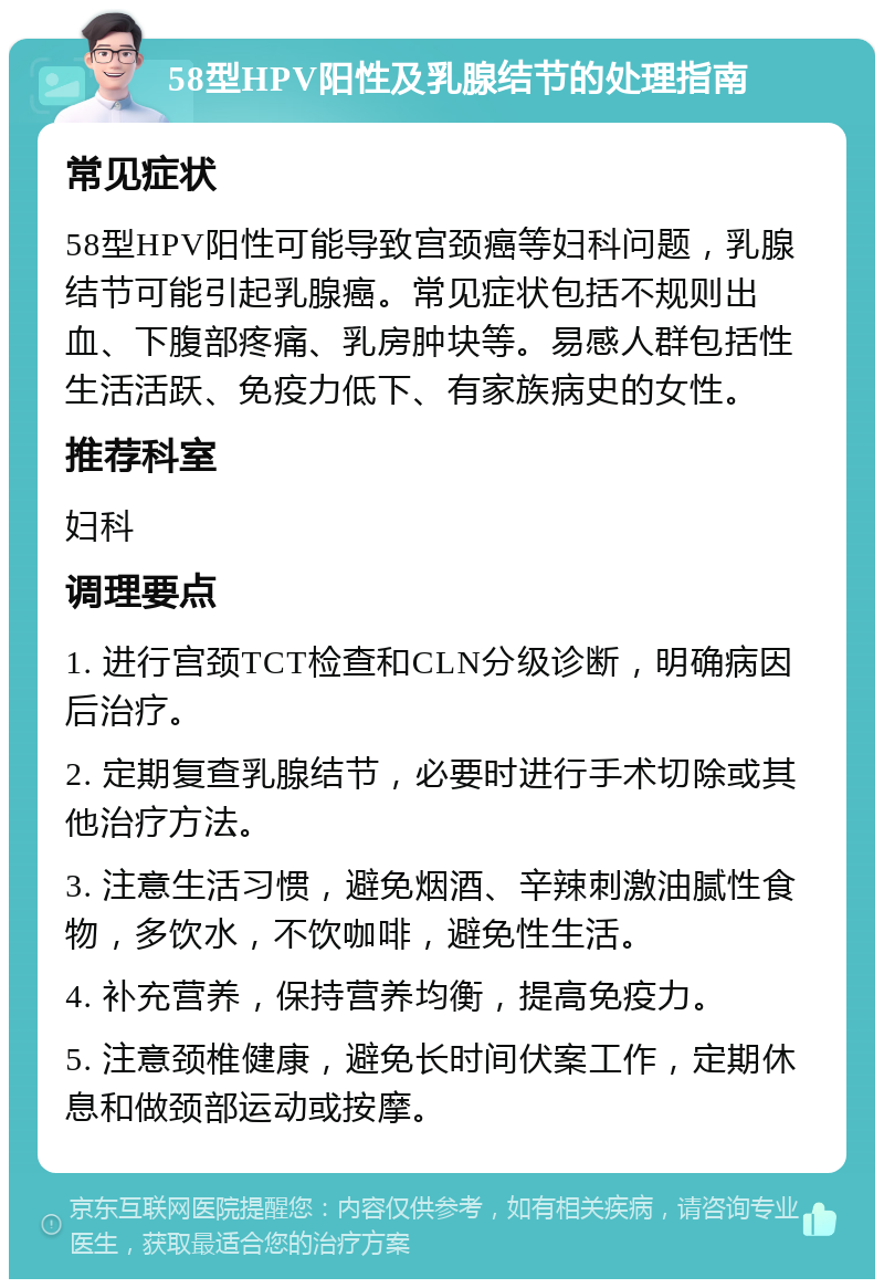 58型HPV阳性及乳腺结节的处理指南 常见症状 58型HPV阳性可能导致宫颈癌等妇科问题，乳腺结节可能引起乳腺癌。常见症状包括不规则出血、下腹部疼痛、乳房肿块等。易感人群包括性生活活跃、免疫力低下、有家族病史的女性。 推荐科室 妇科 调理要点 1. 进行宫颈TCT检查和CLN分级诊断，明确病因后治疗。 2. 定期复查乳腺结节，必要时进行手术切除或其他治疗方法。 3. 注意生活习惯，避免烟酒、辛辣刺激油腻性食物，多饮水，不饮咖啡，避免性生活。 4. 补充营养，保持营养均衡，提高免疫力。 5. 注意颈椎健康，避免长时间伏案工作，定期休息和做颈部运动或按摩。