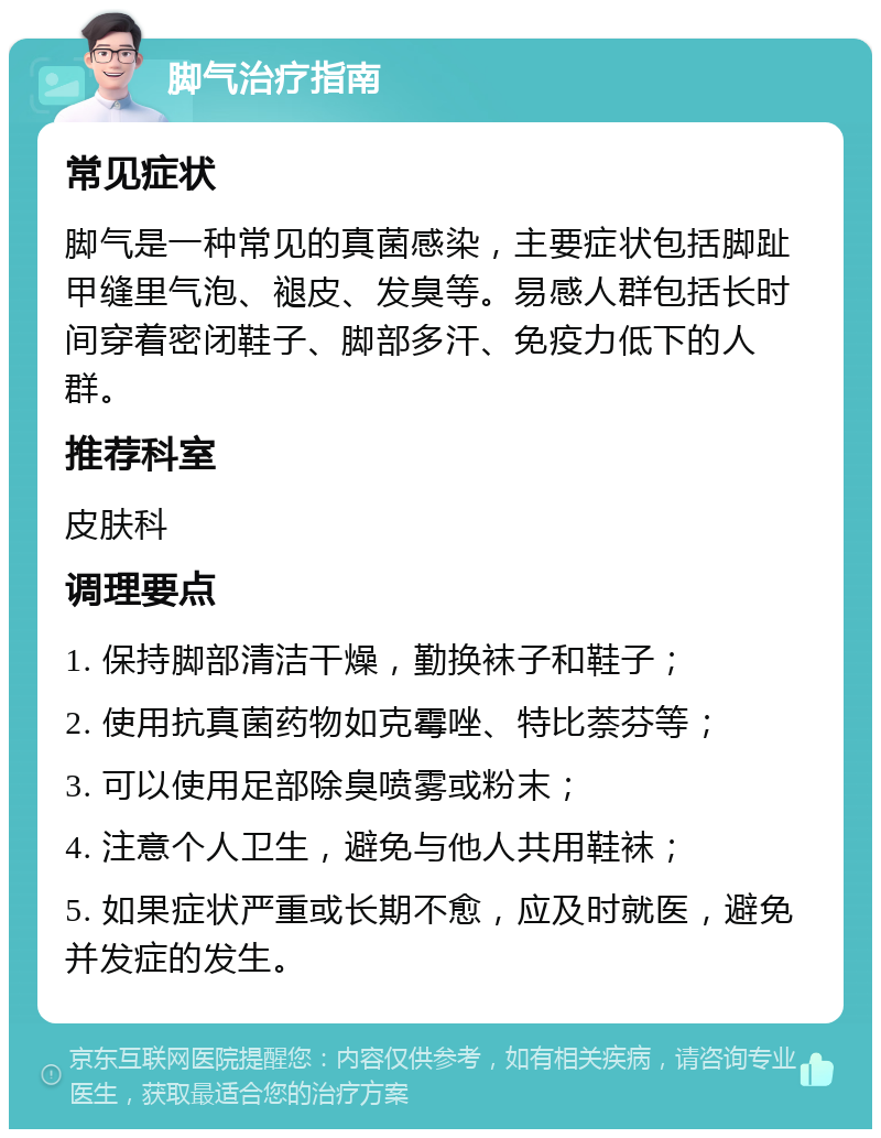 脚气治疗指南 常见症状 脚气是一种常见的真菌感染，主要症状包括脚趾甲缝里气泡、褪皮、发臭等。易感人群包括长时间穿着密闭鞋子、脚部多汗、免疫力低下的人群。 推荐科室 皮肤科 调理要点 1. 保持脚部清洁干燥，勤换袜子和鞋子； 2. 使用抗真菌药物如克霉唑、特比萘芬等； 3. 可以使用足部除臭喷雾或粉末； 4. 注意个人卫生，避免与他人共用鞋袜； 5. 如果症状严重或长期不愈，应及时就医，避免并发症的发生。