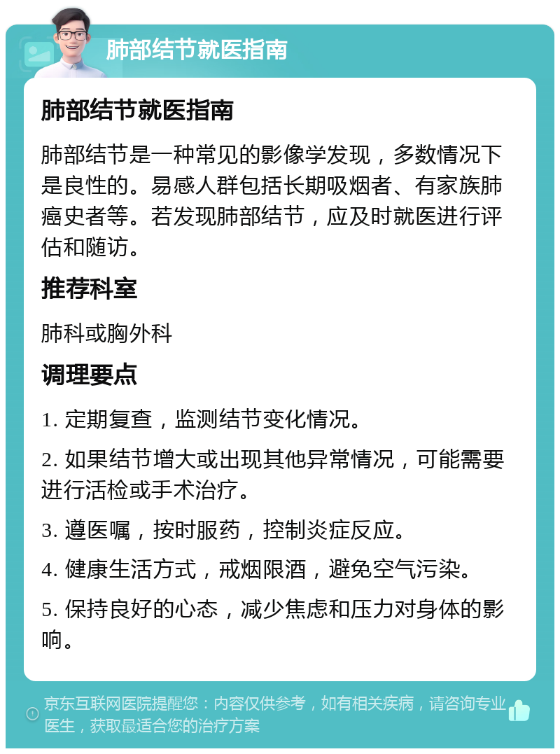 肺部结节就医指南 肺部结节就医指南 肺部结节是一种常见的影像学发现，多数情况下是良性的。易感人群包括长期吸烟者、有家族肺癌史者等。若发现肺部结节，应及时就医进行评估和随访。 推荐科室 肺科或胸外科 调理要点 1. 定期复查，监测结节变化情况。 2. 如果结节增大或出现其他异常情况，可能需要进行活检或手术治疗。 3. 遵医嘱，按时服药，控制炎症反应。 4. 健康生活方式，戒烟限酒，避免空气污染。 5. 保持良好的心态，减少焦虑和压力对身体的影响。