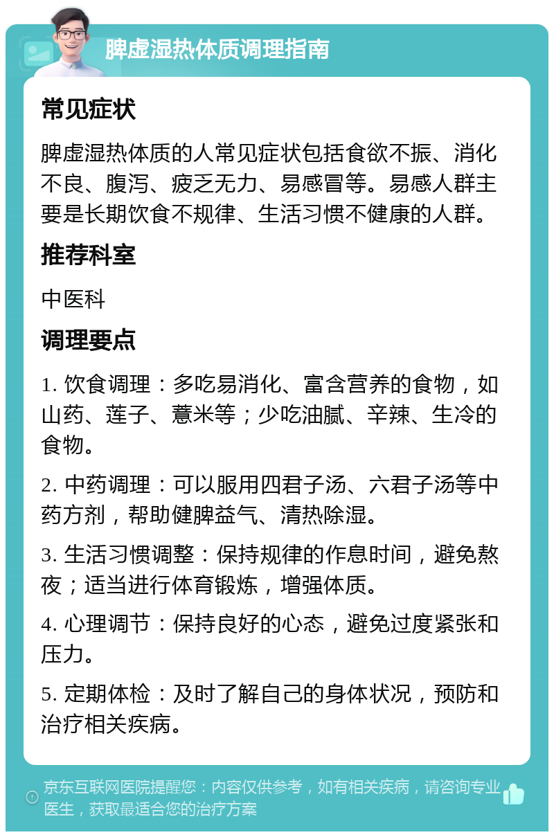 脾虚湿热体质调理指南 常见症状 脾虚湿热体质的人常见症状包括食欲不振、消化不良、腹泻、疲乏无力、易感冒等。易感人群主要是长期饮食不规律、生活习惯不健康的人群。 推荐科室 中医科 调理要点 1. 饮食调理：多吃易消化、富含营养的食物，如山药、莲子、薏米等；少吃油腻、辛辣、生冷的食物。 2. 中药调理：可以服用四君子汤、六君子汤等中药方剂，帮助健脾益气、清热除湿。 3. 生活习惯调整：保持规律的作息时间，避免熬夜；适当进行体育锻炼，增强体质。 4. 心理调节：保持良好的心态，避免过度紧张和压力。 5. 定期体检：及时了解自己的身体状况，预防和治疗相关疾病。