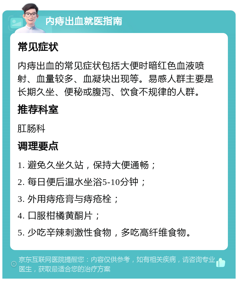 内痔出血就医指南 常见症状 内痔出血的常见症状包括大便时暗红色血液喷射、血量较多、血凝块出现等。易感人群主要是长期久坐、便秘或腹泻、饮食不规律的人群。 推荐科室 肛肠科 调理要点 1. 避免久坐久站，保持大便通畅； 2. 每日便后温水坐浴5-10分钟； 3. 外用痔疮膏与痔疮栓； 4. 口服柑橘黄酮片； 5. 少吃辛辣刺激性食物，多吃高纤维食物。