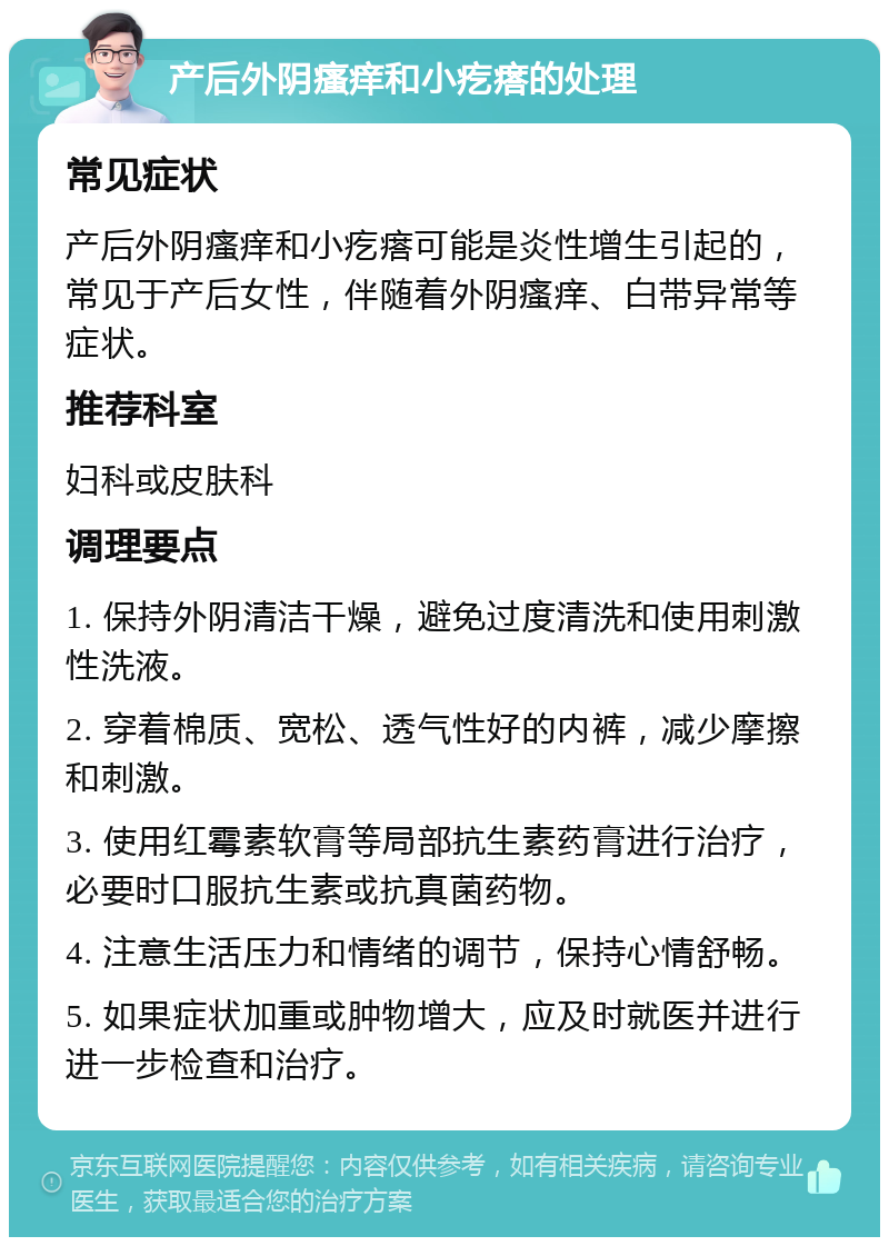 产后外阴瘙痒和小疙瘩的处理 常见症状 产后外阴瘙痒和小疙瘩可能是炎性增生引起的，常见于产后女性，伴随着外阴瘙痒、白带异常等症状。 推荐科室 妇科或皮肤科 调理要点 1. 保持外阴清洁干燥，避免过度清洗和使用刺激性洗液。 2. 穿着棉质、宽松、透气性好的内裤，减少摩擦和刺激。 3. 使用红霉素软膏等局部抗生素药膏进行治疗，必要时口服抗生素或抗真菌药物。 4. 注意生活压力和情绪的调节，保持心情舒畅。 5. 如果症状加重或肿物增大，应及时就医并进行进一步检查和治疗。