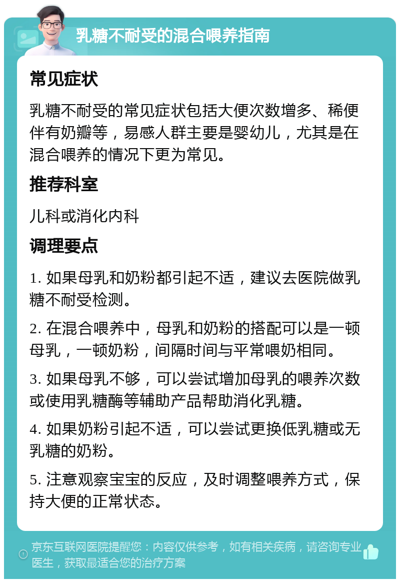 乳糖不耐受的混合喂养指南 常见症状 乳糖不耐受的常见症状包括大便次数增多、稀便伴有奶瓣等，易感人群主要是婴幼儿，尤其是在混合喂养的情况下更为常见。 推荐科室 儿科或消化内科 调理要点 1. 如果母乳和奶粉都引起不适，建议去医院做乳糖不耐受检测。 2. 在混合喂养中，母乳和奶粉的搭配可以是一顿母乳，一顿奶粉，间隔时间与平常喂奶相同。 3. 如果母乳不够，可以尝试增加母乳的喂养次数或使用乳糖酶等辅助产品帮助消化乳糖。 4. 如果奶粉引起不适，可以尝试更换低乳糖或无乳糖的奶粉。 5. 注意观察宝宝的反应，及时调整喂养方式，保持大便的正常状态。