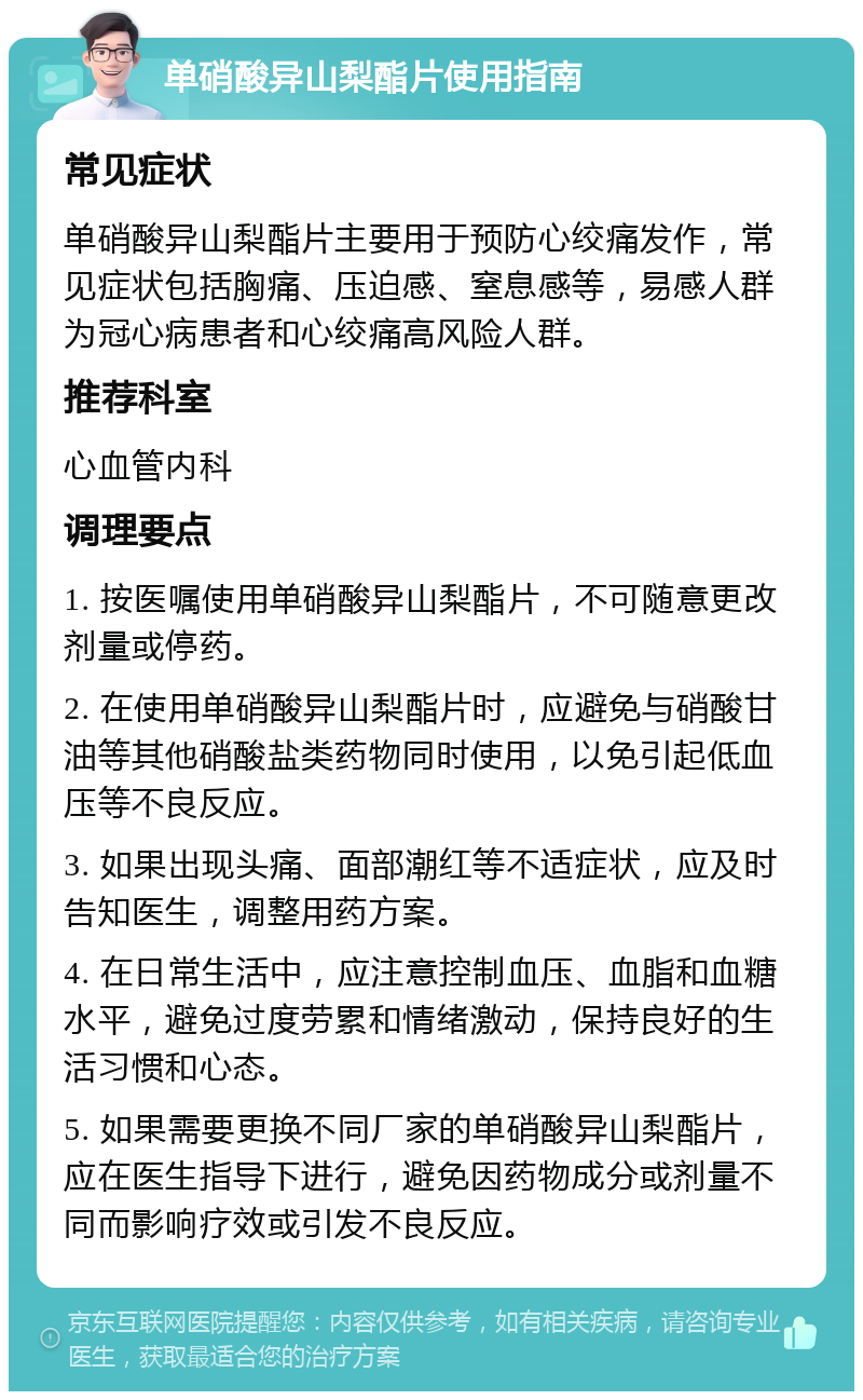 单硝酸异山梨酯片使用指南 常见症状 单硝酸异山梨酯片主要用于预防心绞痛发作，常见症状包括胸痛、压迫感、窒息感等，易感人群为冠心病患者和心绞痛高风险人群。 推荐科室 心血管内科 调理要点 1. 按医嘱使用单硝酸异山梨酯片，不可随意更改剂量或停药。 2. 在使用单硝酸异山梨酯片时，应避免与硝酸甘油等其他硝酸盐类药物同时使用，以免引起低血压等不良反应。 3. 如果出现头痛、面部潮红等不适症状，应及时告知医生，调整用药方案。 4. 在日常生活中，应注意控制血压、血脂和血糖水平，避免过度劳累和情绪激动，保持良好的生活习惯和心态。 5. 如果需要更换不同厂家的单硝酸异山梨酯片，应在医生指导下进行，避免因药物成分或剂量不同而影响疗效或引发不良反应。