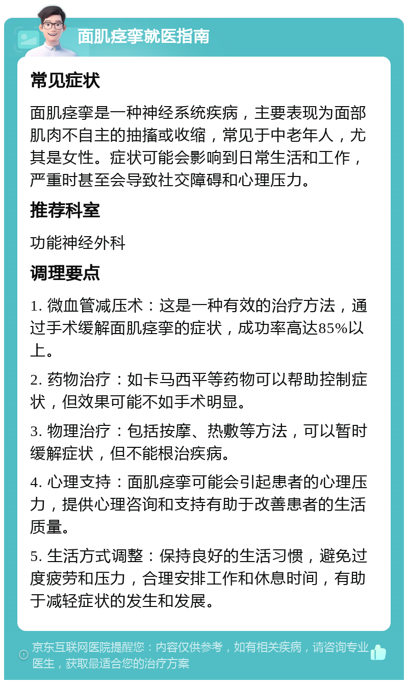 面肌痉挛就医指南 常见症状 面肌痉挛是一种神经系统疾病，主要表现为面部肌肉不自主的抽搐或收缩，常见于中老年人，尤其是女性。症状可能会影响到日常生活和工作，严重时甚至会导致社交障碍和心理压力。 推荐科室 功能神经外科 调理要点 1. 微血管减压术：这是一种有效的治疗方法，通过手术缓解面肌痉挛的症状，成功率高达85%以上。 2. 药物治疗：如卡马西平等药物可以帮助控制症状，但效果可能不如手术明显。 3. 物理治疗：包括按摩、热敷等方法，可以暂时缓解症状，但不能根治疾病。 4. 心理支持：面肌痉挛可能会引起患者的心理压力，提供心理咨询和支持有助于改善患者的生活质量。 5. 生活方式调整：保持良好的生活习惯，避免过度疲劳和压力，合理安排工作和休息时间，有助于减轻症状的发生和发展。