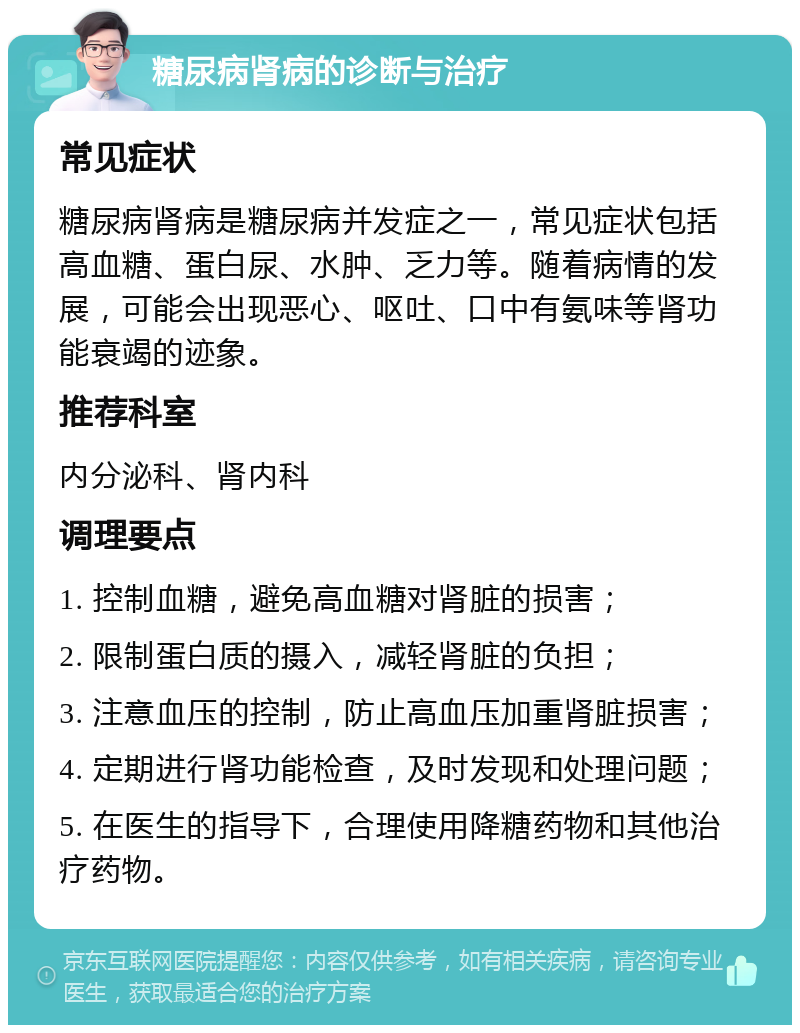 糖尿病肾病的诊断与治疗 常见症状 糖尿病肾病是糖尿病并发症之一，常见症状包括高血糖、蛋白尿、水肿、乏力等。随着病情的发展，可能会出现恶心、呕吐、口中有氨味等肾功能衰竭的迹象。 推荐科室 内分泌科、肾内科 调理要点 1. 控制血糖，避免高血糖对肾脏的损害； 2. 限制蛋白质的摄入，减轻肾脏的负担； 3. 注意血压的控制，防止高血压加重肾脏损害； 4. 定期进行肾功能检查，及时发现和处理问题； 5. 在医生的指导下，合理使用降糖药物和其他治疗药物。