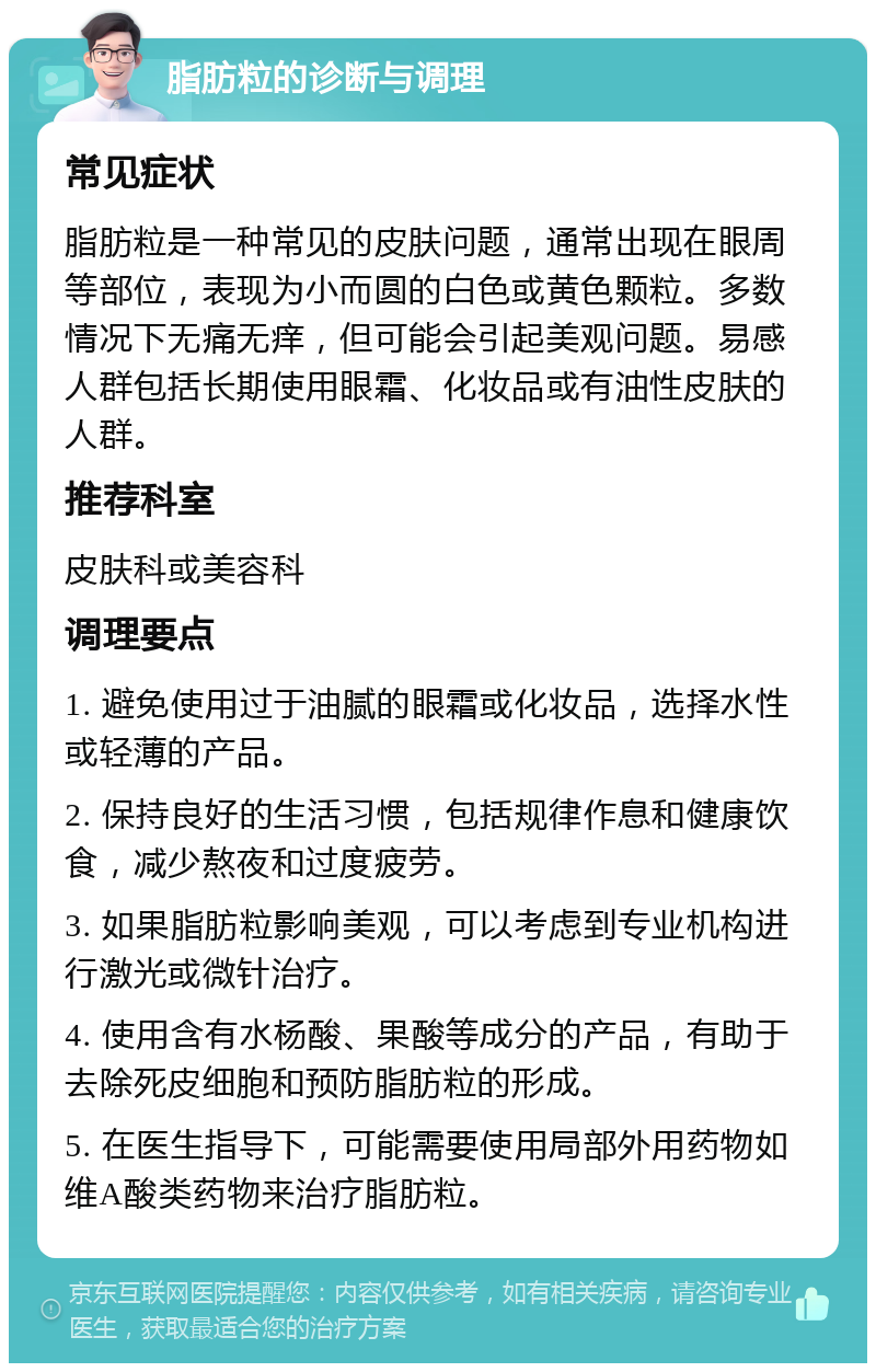 脂肪粒的诊断与调理 常见症状 脂肪粒是一种常见的皮肤问题，通常出现在眼周等部位，表现为小而圆的白色或黄色颗粒。多数情况下无痛无痒，但可能会引起美观问题。易感人群包括长期使用眼霜、化妆品或有油性皮肤的人群。 推荐科室 皮肤科或美容科 调理要点 1. 避免使用过于油腻的眼霜或化妆品，选择水性或轻薄的产品。 2. 保持良好的生活习惯，包括规律作息和健康饮食，减少熬夜和过度疲劳。 3. 如果脂肪粒影响美观，可以考虑到专业机构进行激光或微针治疗。 4. 使用含有水杨酸、果酸等成分的产品，有助于去除死皮细胞和预防脂肪粒的形成。 5. 在医生指导下，可能需要使用局部外用药物如维A酸类药物来治疗脂肪粒。