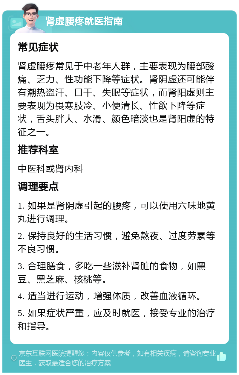 肾虚腰疼就医指南 常见症状 肾虚腰疼常见于中老年人群，主要表现为腰部酸痛、乏力、性功能下降等症状。肾阴虚还可能伴有潮热盗汗、口干、失眠等症状，而肾阳虚则主要表现为畏寒肢冷、小便清长、性欲下降等症状，舌头胖大、水滑、颜色暗淡也是肾阳虚的特征之一。 推荐科室 中医科或肾内科 调理要点 1. 如果是肾阴虚引起的腰疼，可以使用六味地黄丸进行调理。 2. 保持良好的生活习惯，避免熬夜、过度劳累等不良习惯。 3. 合理膳食，多吃一些滋补肾脏的食物，如黑豆、黑芝麻、核桃等。 4. 适当进行运动，增强体质，改善血液循环。 5. 如果症状严重，应及时就医，接受专业的治疗和指导。