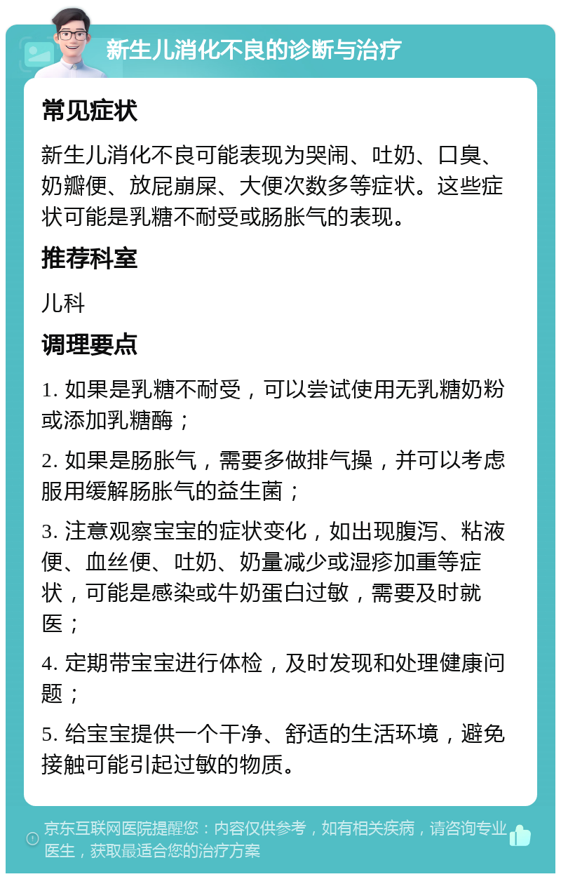 新生儿消化不良的诊断与治疗 常见症状 新生儿消化不良可能表现为哭闹、吐奶、口臭、奶瓣便、放屁崩屎、大便次数多等症状。这些症状可能是乳糖不耐受或肠胀气的表现。 推荐科室 儿科 调理要点 1. 如果是乳糖不耐受，可以尝试使用无乳糖奶粉或添加乳糖酶； 2. 如果是肠胀气，需要多做排气操，并可以考虑服用缓解肠胀气的益生菌； 3. 注意观察宝宝的症状变化，如出现腹泻、粘液便、血丝便、吐奶、奶量减少或湿疹加重等症状，可能是感染或牛奶蛋白过敏，需要及时就医； 4. 定期带宝宝进行体检，及时发现和处理健康问题； 5. 给宝宝提供一个干净、舒适的生活环境，避免接触可能引起过敏的物质。