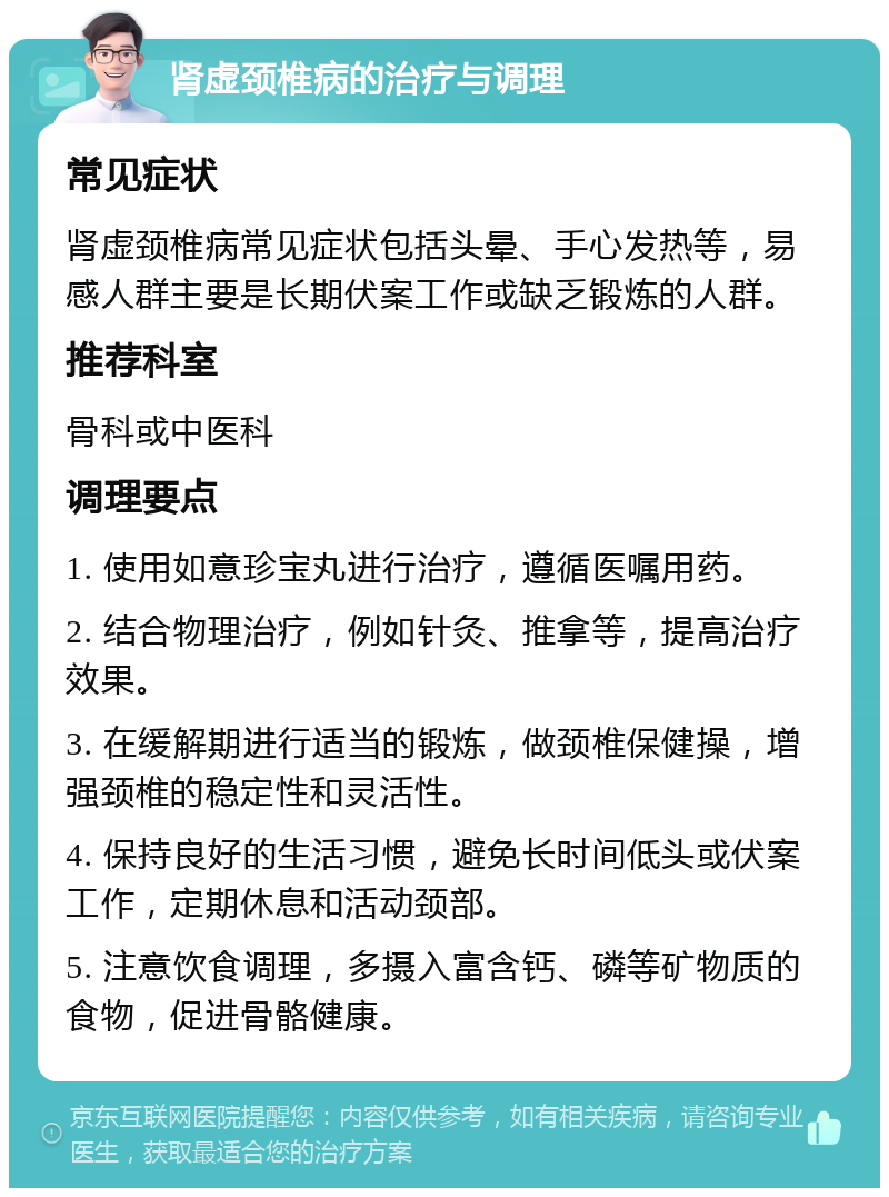 肾虚颈椎病的治疗与调理 常见症状 肾虚颈椎病常见症状包括头晕、手心发热等，易感人群主要是长期伏案工作或缺乏锻炼的人群。 推荐科室 骨科或中医科 调理要点 1. 使用如意珍宝丸进行治疗，遵循医嘱用药。 2. 结合物理治疗，例如针灸、推拿等，提高治疗效果。 3. 在缓解期进行适当的锻炼，做颈椎保健操，增强颈椎的稳定性和灵活性。 4. 保持良好的生活习惯，避免长时间低头或伏案工作，定期休息和活动颈部。 5. 注意饮食调理，多摄入富含钙、磷等矿物质的食物，促进骨骼健康。