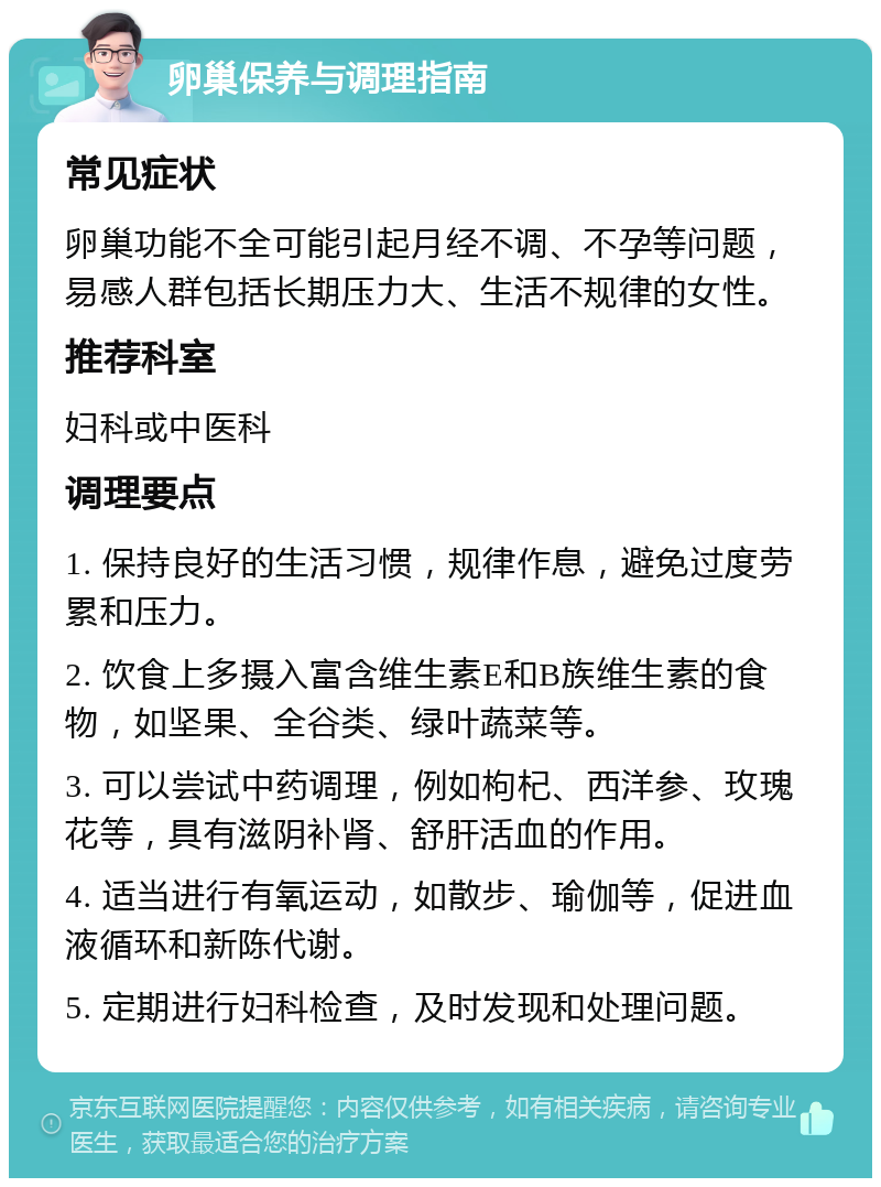 卵巢保养与调理指南 常见症状 卵巢功能不全可能引起月经不调、不孕等问题，易感人群包括长期压力大、生活不规律的女性。 推荐科室 妇科或中医科 调理要点 1. 保持良好的生活习惯，规律作息，避免过度劳累和压力。 2. 饮食上多摄入富含维生素E和B族维生素的食物，如坚果、全谷类、绿叶蔬菜等。 3. 可以尝试中药调理，例如枸杞、西洋参、玫瑰花等，具有滋阴补肾、舒肝活血的作用。 4. 适当进行有氧运动，如散步、瑜伽等，促进血液循环和新陈代谢。 5. 定期进行妇科检查，及时发现和处理问题。