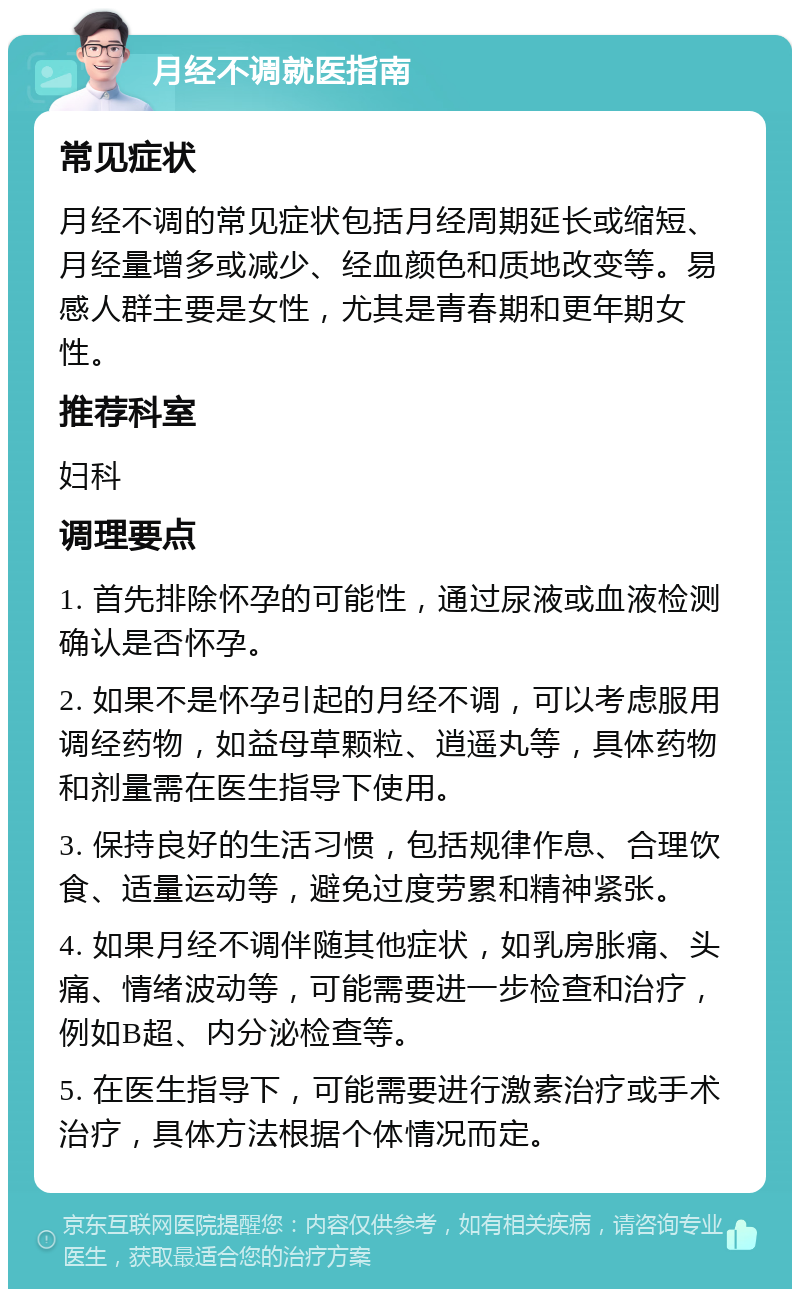 月经不调就医指南 常见症状 月经不调的常见症状包括月经周期延长或缩短、月经量增多或减少、经血颜色和质地改变等。易感人群主要是女性，尤其是青春期和更年期女性。 推荐科室 妇科 调理要点 1. 首先排除怀孕的可能性，通过尿液或血液检测确认是否怀孕。 2. 如果不是怀孕引起的月经不调，可以考虑服用调经药物，如益母草颗粒、逍遥丸等，具体药物和剂量需在医生指导下使用。 3. 保持良好的生活习惯，包括规律作息、合理饮食、适量运动等，避免过度劳累和精神紧张。 4. 如果月经不调伴随其他症状，如乳房胀痛、头痛、情绪波动等，可能需要进一步检查和治疗，例如B超、内分泌检查等。 5. 在医生指导下，可能需要进行激素治疗或手术治疗，具体方法根据个体情况而定。