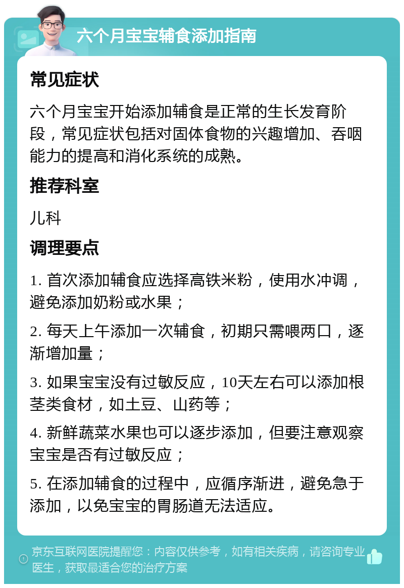 六个月宝宝辅食添加指南 常见症状 六个月宝宝开始添加辅食是正常的生长发育阶段，常见症状包括对固体食物的兴趣增加、吞咽能力的提高和消化系统的成熟。 推荐科室 儿科 调理要点 1. 首次添加辅食应选择高铁米粉，使用水冲调，避免添加奶粉或水果； 2. 每天上午添加一次辅食，初期只需喂两口，逐渐增加量； 3. 如果宝宝没有过敏反应，10天左右可以添加根茎类食材，如土豆、山药等； 4. 新鲜蔬菜水果也可以逐步添加，但要注意观察宝宝是否有过敏反应； 5. 在添加辅食的过程中，应循序渐进，避免急于添加，以免宝宝的胃肠道无法适应。