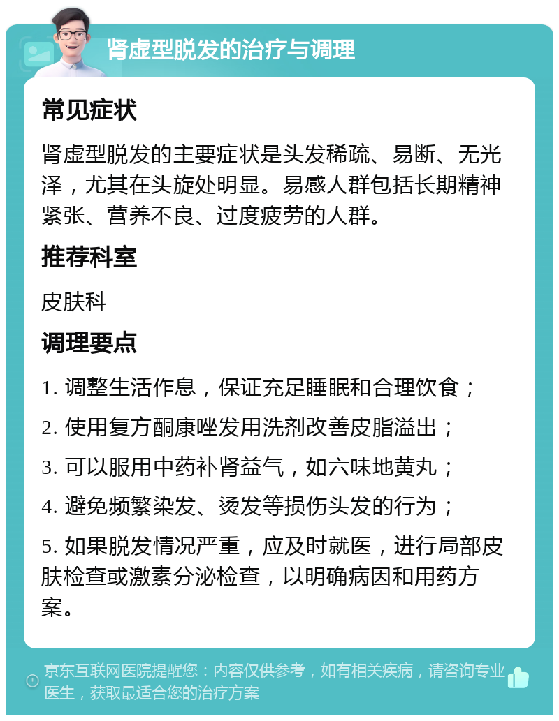 肾虚型脱发的治疗与调理 常见症状 肾虚型脱发的主要症状是头发稀疏、易断、无光泽，尤其在头旋处明显。易感人群包括长期精神紧张、营养不良、过度疲劳的人群。 推荐科室 皮肤科 调理要点 1. 调整生活作息，保证充足睡眠和合理饮食； 2. 使用复方酮康唑发用洗剂改善皮脂溢出； 3. 可以服用中药补肾益气，如六味地黄丸； 4. 避免频繁染发、烫发等损伤头发的行为； 5. 如果脱发情况严重，应及时就医，进行局部皮肤检查或激素分泌检查，以明确病因和用药方案。